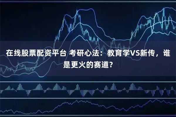 在线股票配资平台 考研心法：教育学VS新传，谁是更火的赛道？