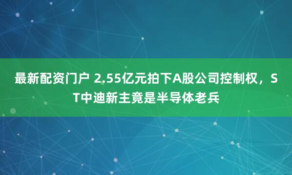 最新配资门户 2.55亿元拍下A股公司控制权,ST中迪新主竟是半导体老兵