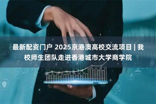 最新配资门户 2025京港澳高校交流项目 | 我校师生团队走进香港城市大学商学院