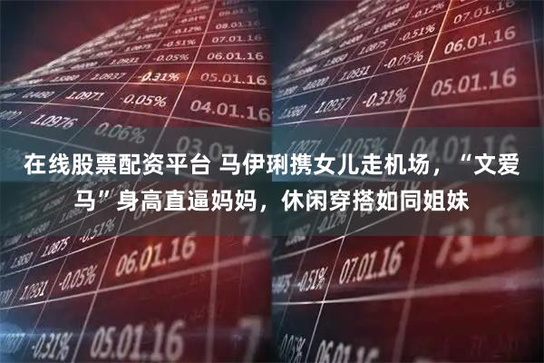 在线股票配资平台 马伊琍携女儿走机场，“文爱马”身高直逼妈妈，休闲穿搭如同姐妹
