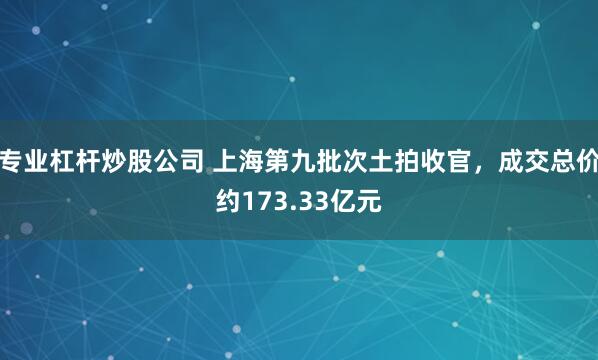 专业杠杆炒股公司 上海第九批次土拍收官，成交总价约173.33亿元