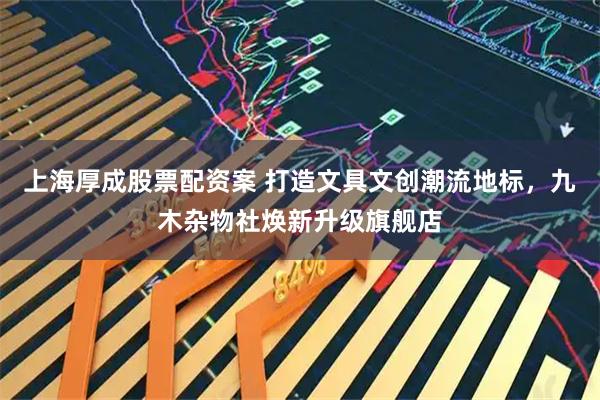 上海厚成股票配资案 打造文具文创潮流地标，九木杂物社焕新升级旗舰店