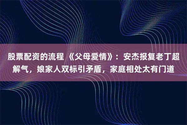 股票配资的流程 《父母爱情》：安杰报复老丁超解气，娘家人双标引矛盾，家庭相处太有门道