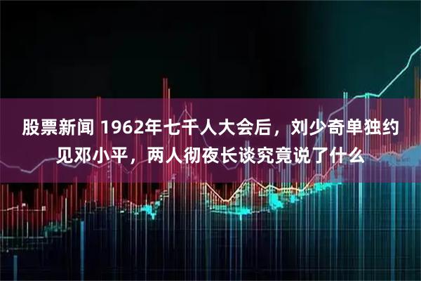 股票新闻 1962年七千人大会后，刘少奇单独约见邓小平，两人彻夜长谈究竟说了什么