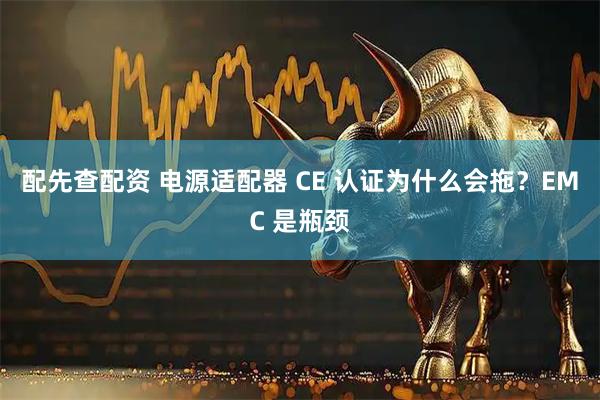 配先查配资 电源适配器 CE 认证为什么会拖？EMC 是瓶颈