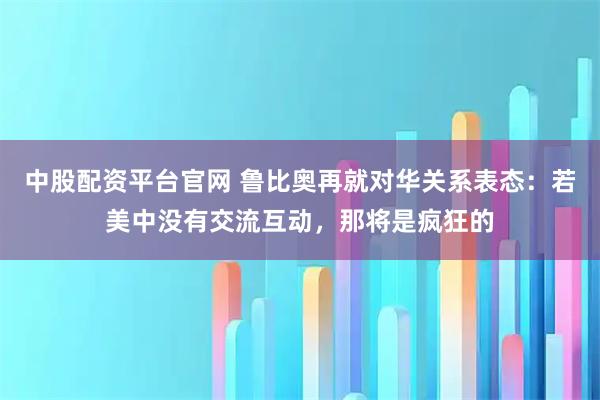 中股配资平台官网 鲁比奥再就对华关系表态：若美中没有交流互动，那将是疯狂的