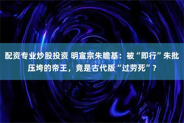 配资专业炒股投资 明宣宗朱瞻基：被“即行”朱批压垮的帝王，竟是古代版“过劳死”？