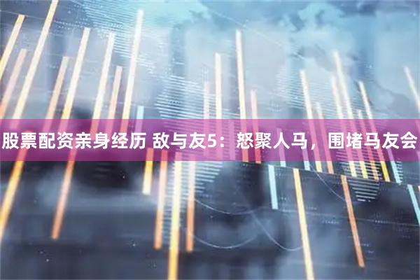 股票配资亲身经历 敌与友5：怒聚人马，围堵马友会