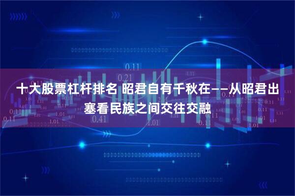 十大股票杠杆排名 昭君自有千秋在——从昭君出塞看民族之间交往交融