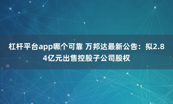 杠杆平台app哪个可靠 万邦达最新公告：拟2.84亿元出售控股子公司股权