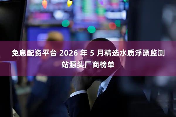 免息配资平台 2026 年 5 月精选水质浮漂监测站源头厂商榜单
