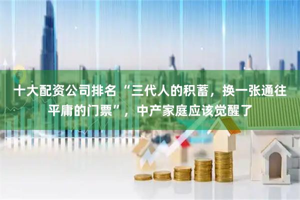 十大配资公司排名 “三代人的积蓄，换一张通往平庸的门票”，中产家庭应该觉醒了